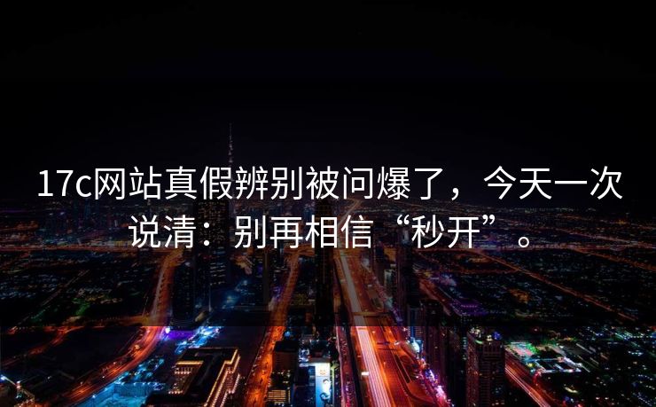 17c网站真假辨别被问爆了，今天一次说清：别再相信“秒开”。