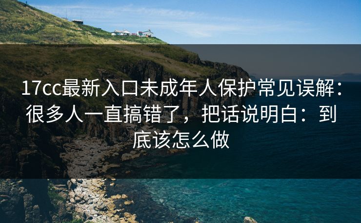 17cc最新入口未成年人保护常见误解：很多人一直搞错了，把话说明白：到底该怎么做