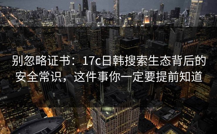 别忽略证书：17c日韩搜索生态背后的安全常识，这件事你一定要提前知道