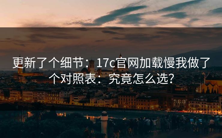 更新了个细节:17c官网加载慢我做了个对照表:究竟怎么选? 更新了个细节:17c官网加载慢我做了个对照表:究竟怎么选?