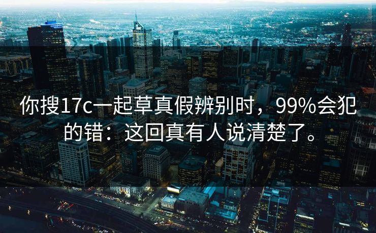 你搜17c一起草真假辨别时,99%会犯的错:这回真有人说清楚了。 你搜17c一起草真假辨别时,99%会犯的错:这回真有人说清楚了。
