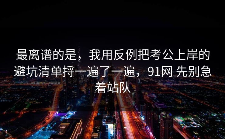 最离谱的是，我用反例把考公上岸的避坑清单捋一遍了一遍，91网 先别急着站队