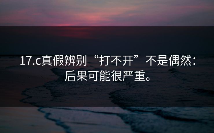 17.c真假辨别“打不开”不是偶然：后果可能很严重。