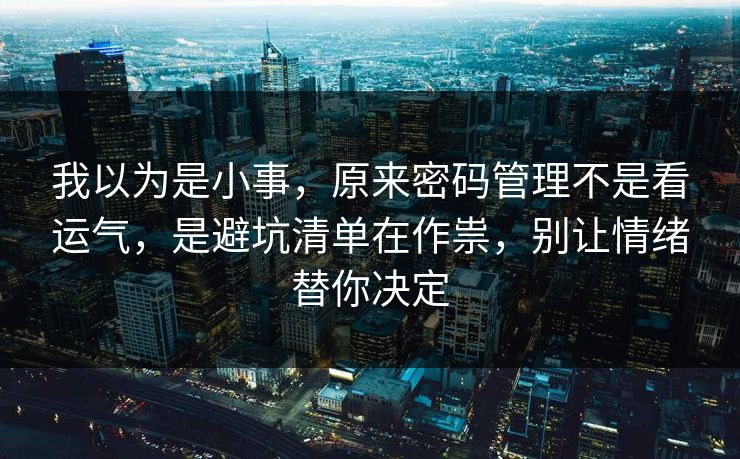 我以为是小事，原来密码管理不是看运气，是避坑清单在作祟，别让情绪替你决定
