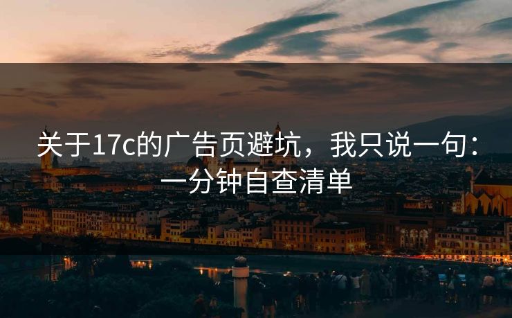 关于17c的广告页避坑，我只说一句：一分钟自查清单