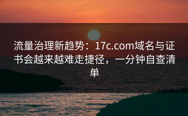 流量治理新趋势：17c.com域名与证书会越来越难走捷径，一分钟自查清单