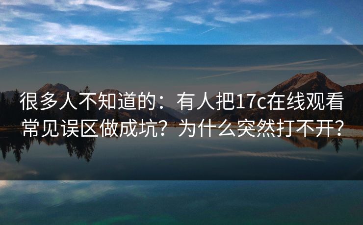 很多人不知道的：有人把17c在线观看常见误区做成坑？为什么突然打不开？