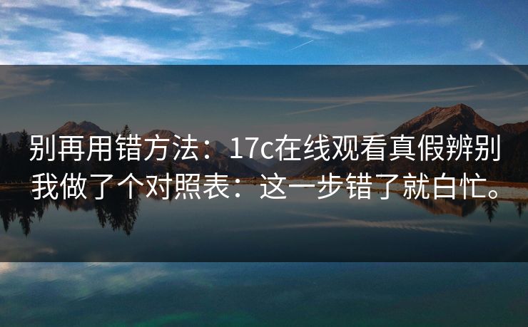 别再用错方法：17c在线观看真假辨别我做了个对照表：这一步错了就白忙。