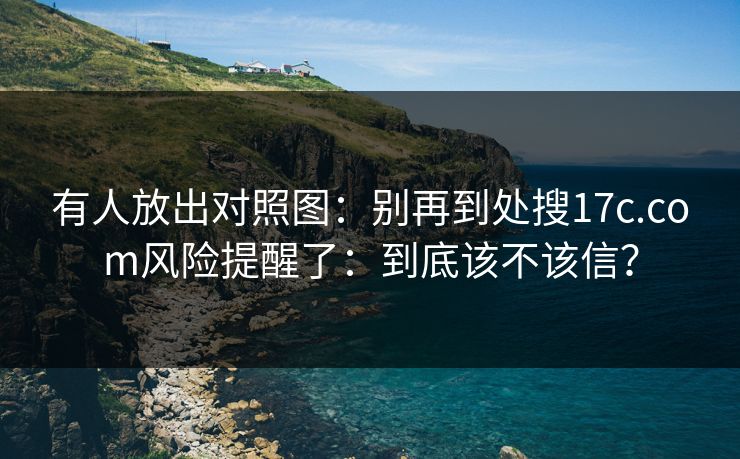 有人放出对照图：别再到处搜17c.com风险提醒了：到底该不该信？