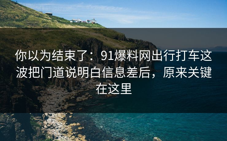 你以为结束了：91爆料网出行打车这波把门道说明白信息差后，原来关键在这里