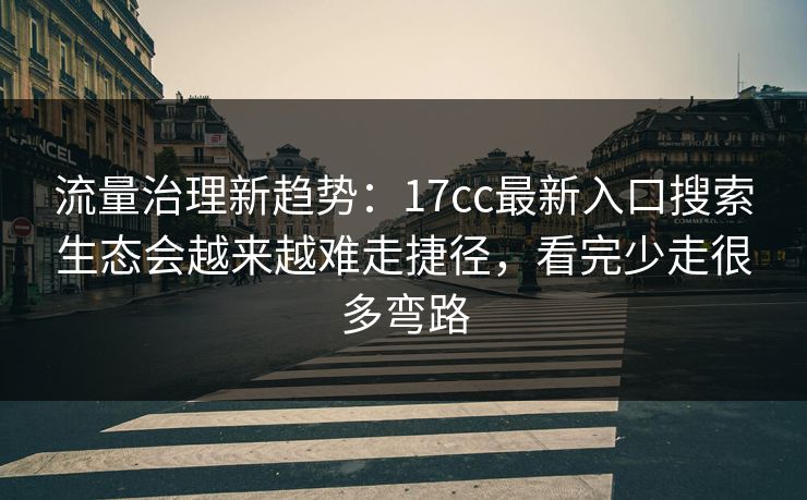 流量治理新趋势：17cc最新入口搜索生态会越来越难走捷径，看完少走很多弯路