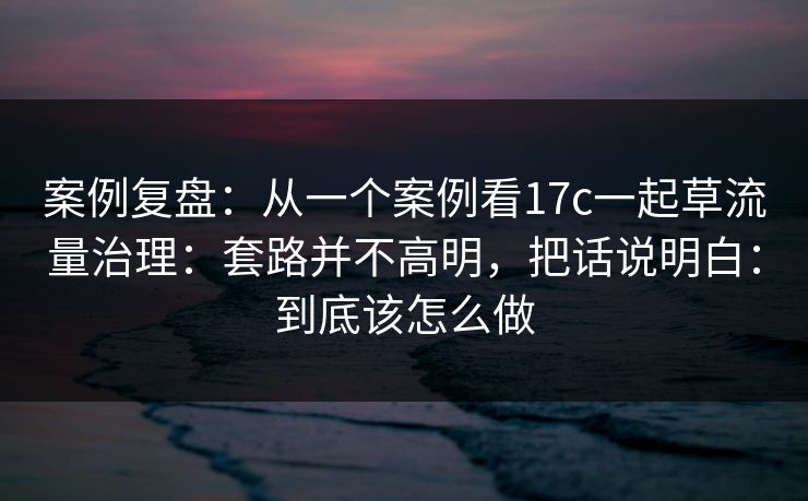 案例复盘：从一个案例看17c一起草流量治理：套路并不高明，把话说明白：到底该怎么做