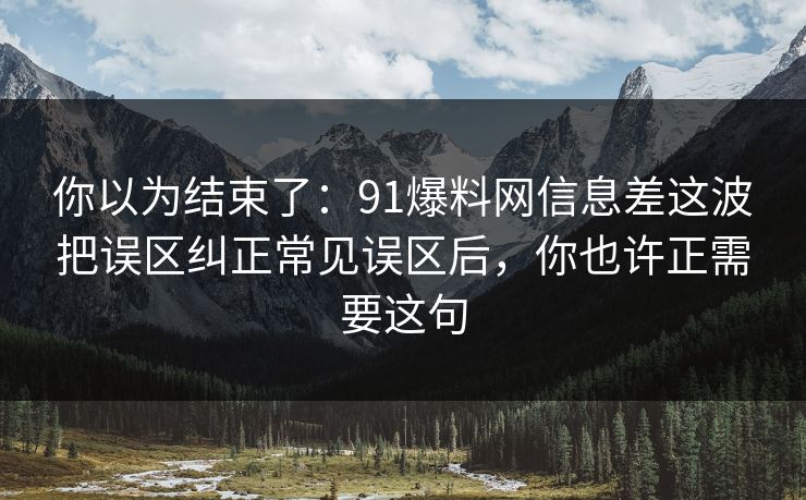 你以为结束了：91爆料网信息差这波把误区纠正常见误区后，你也许正需要这句