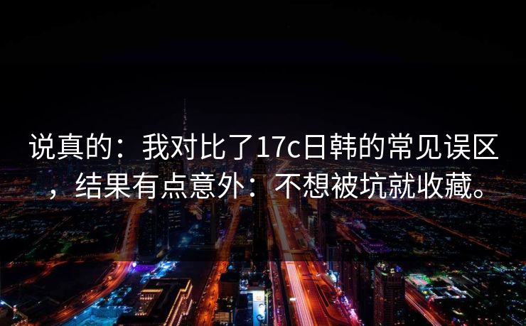 说真的：我对比了17c日韩的常见误区，结果有点意外：不想被坑就收藏。