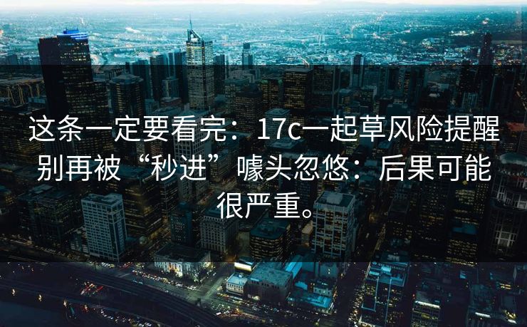 这条一定要看完：17c一起草风险提醒别再被“秒进”噱头忽悠：后果可能很严重。