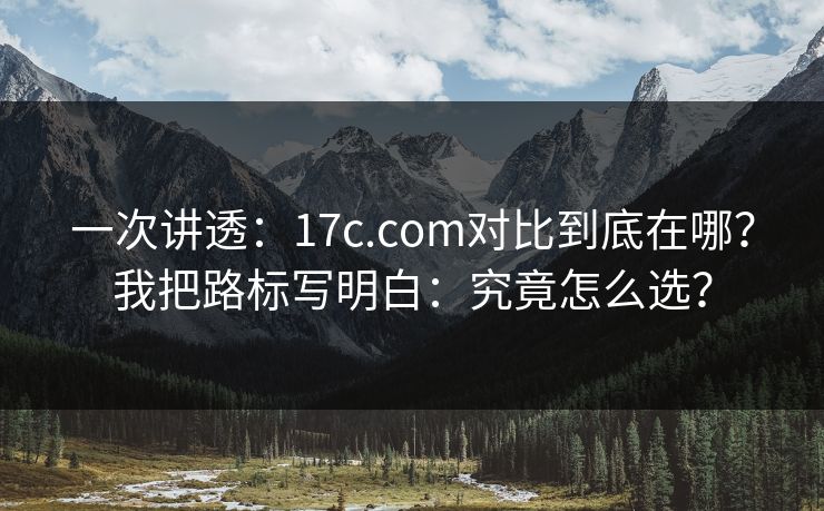 一次讲透：17c.com对比到底在哪？我把路标写明白：究竟怎么选？