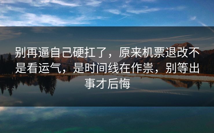 别再逼自己硬扛了，原来机票退改不是看运气，是时间线在作祟，别等出事才后悔