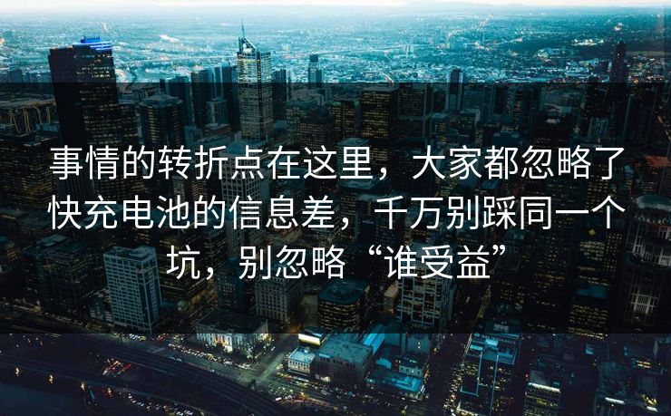 事情的转折点在这里，大家都忽略了快充电池的信息差，千万别踩同一个坑，别忽略“谁受益”