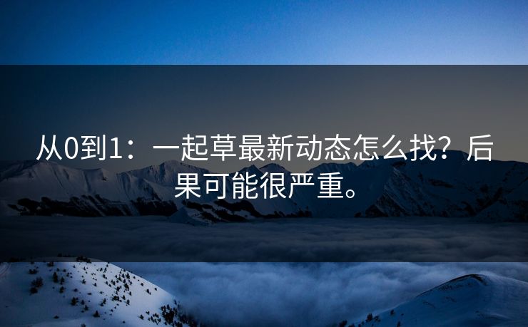 从0到1：一起草最新动态怎么找？后果可能很严重。