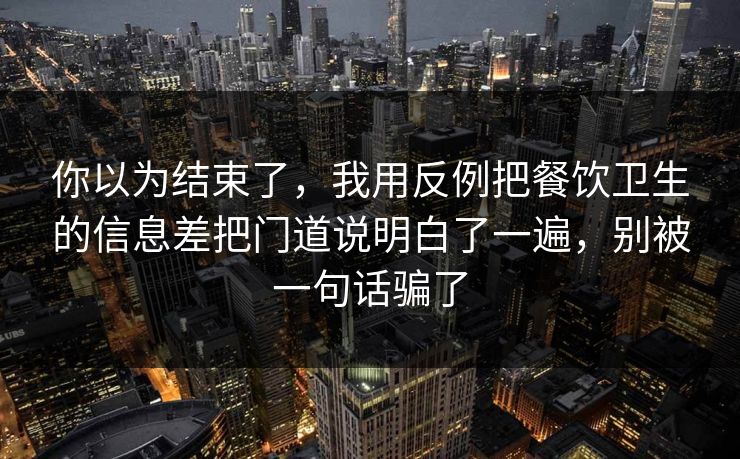你以为结束了，我用反例把餐饮卫生的信息差把门道说明白了一遍，别被一句话骗了