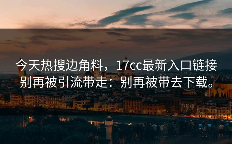 今天热搜边角料,17cc最新入口链接别再被引流带走:别再被带去下载。 今天热搜边角料,17cc最新入口链接别再被引流带走:别再被带去下载。