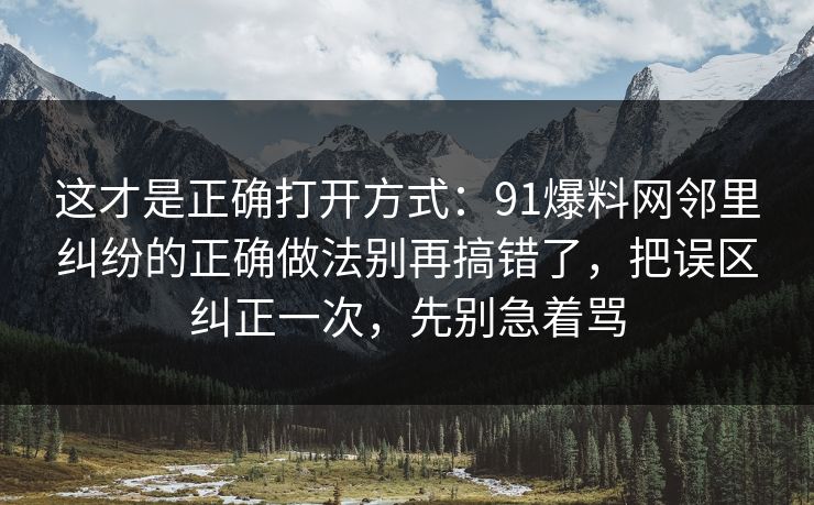 这才是正确打开方式:91爆料网邻里纠纷的正确做法别再搞错了,把误区纠正一次,先别急着骂 这才是正确打开方式:91爆料网邻里纠纷的正确做法别再搞错了,把误区纠正一次,先别急着骂