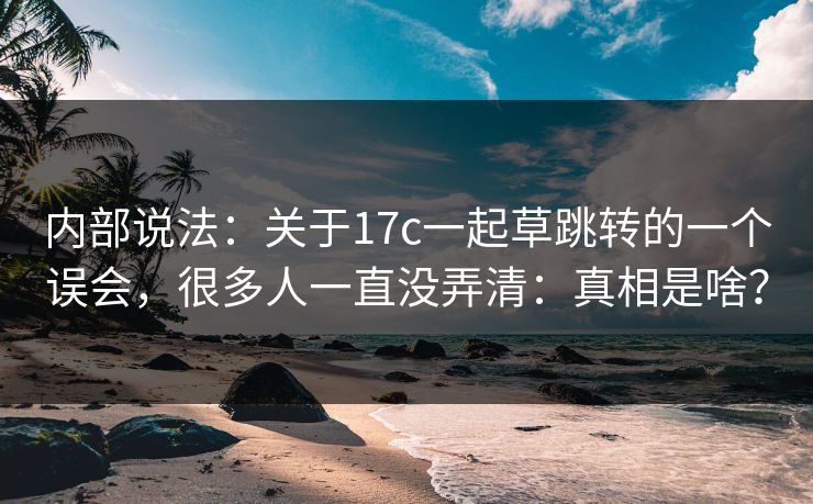 内部说法：关于17c一起草跳转的一个误会，很多人一直没弄清：真相是啥？