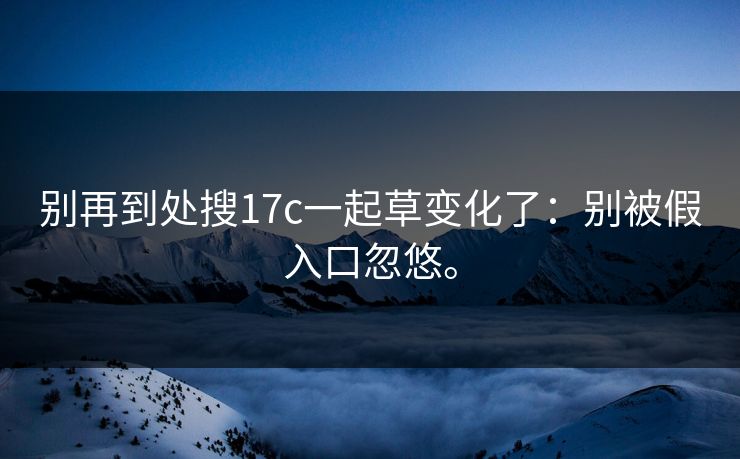 别再到处搜17c一起草变化了：别被假入口忽悠。
