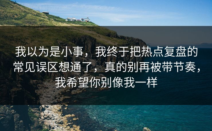 我以为是小事,我终于把热点复盘的常见误区想通了,真的别再被带节奏,我希望你别像我一样 我以为是小事,我终于把热点复盘的常见误区想通了,真的别再被带节奏,我希望你别像我一样
