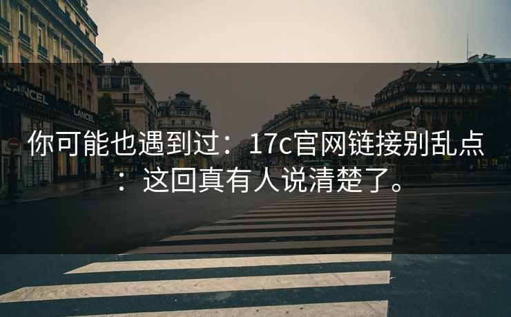 你可能也遇到过：17c官网链接别乱点：这回真有人说清楚了。