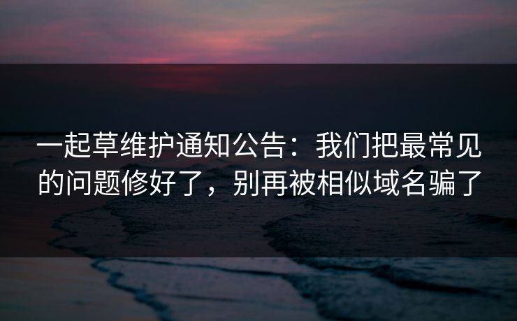 一起草维护通知公告:我们把最常见的问题修好了,别再被相似域名骗了 一起草维护通知公告:我们把最常见的问题修好了,别再被相似域名骗了