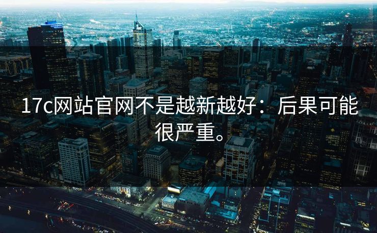 17c网站官网不是越新越好：后果可能很严重。