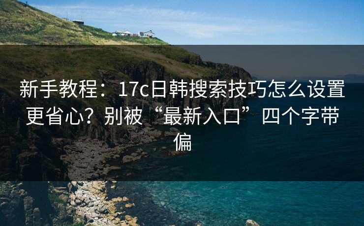 新手教程：17c日韩搜索技巧怎么设置更省心？别被“最新入口”四个字带偏