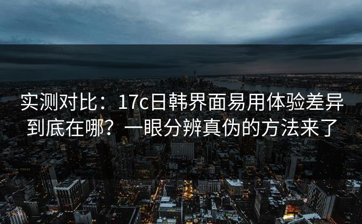 实测对比：17c日韩界面易用体验差异到底在哪？一眼分辨真伪的方法来了