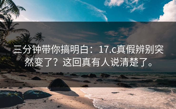 三分钟带你搞明白:17.c真假辨别突然变了?这回真有人说清楚了。 三分钟带你搞明白:17.c真假辨别突然变了?这回真有人说清楚了。