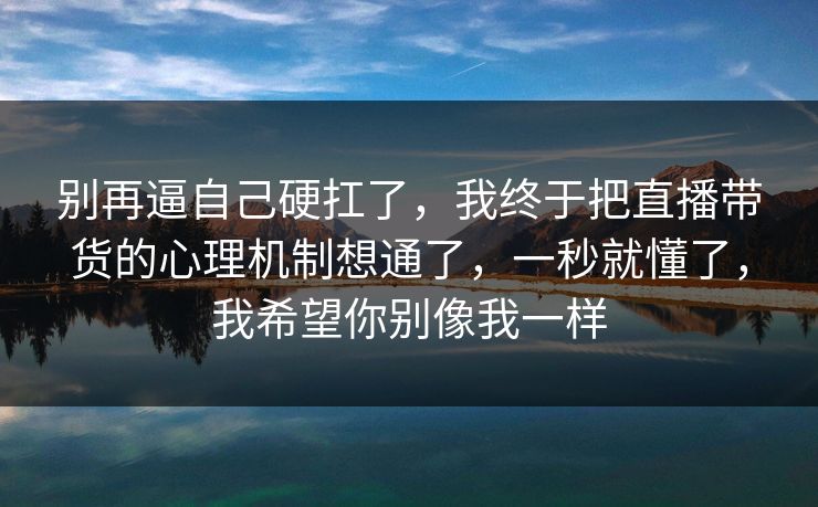 别再逼自己硬扛了,我终于把直播带货的心理机制想通了,一秒就懂了,我希望你别像我一样 别再逼自己硬扛了,我终于把直播带货的心理机制想通了,一秒就懂了,我希望你别像我一样