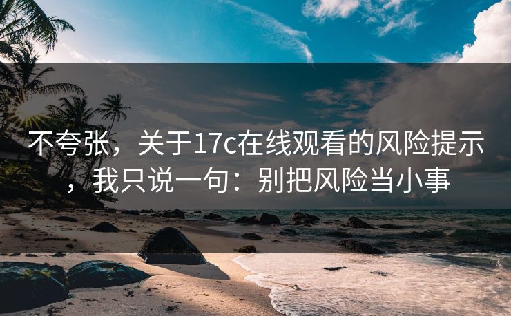 不夸张，关于17c在线观看的风险提示，我只说一句：别把风险当小事