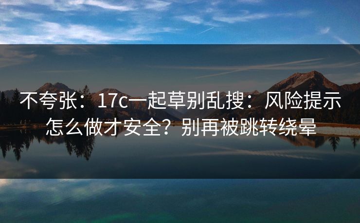 不夸张：17c一起草别乱搜：风险提示怎么做才安全？别再被跳转绕晕
