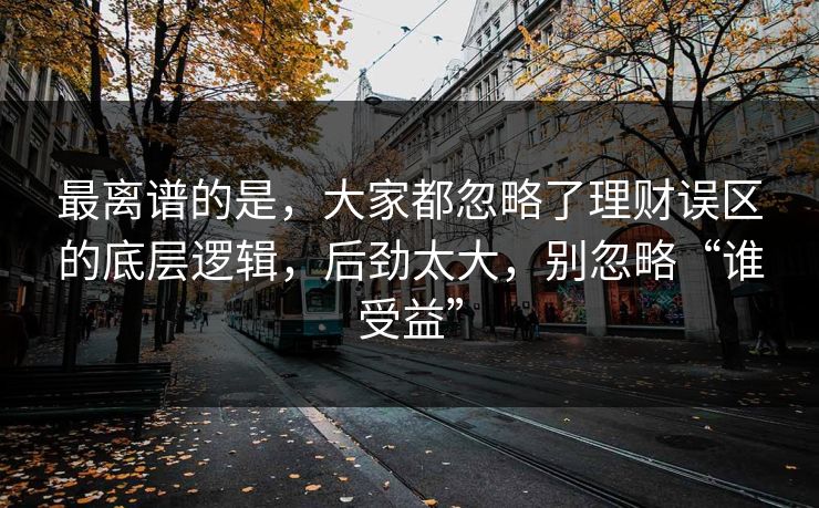 最离谱的是，大家都忽略了理财误区的底层逻辑，后劲太大，别忽略“谁受益”