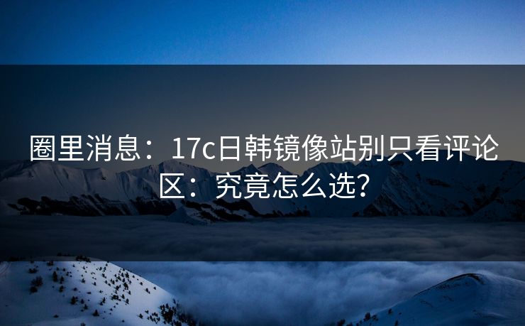 圈里消息：17c日韩镜像站别只看评论区：究竟怎么选？