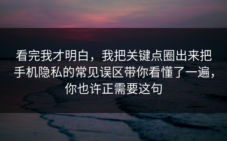 看完我才明白，我把关键点圈出来把手机隐私的常见误区带你看懂了一遍，你也许正需要这句