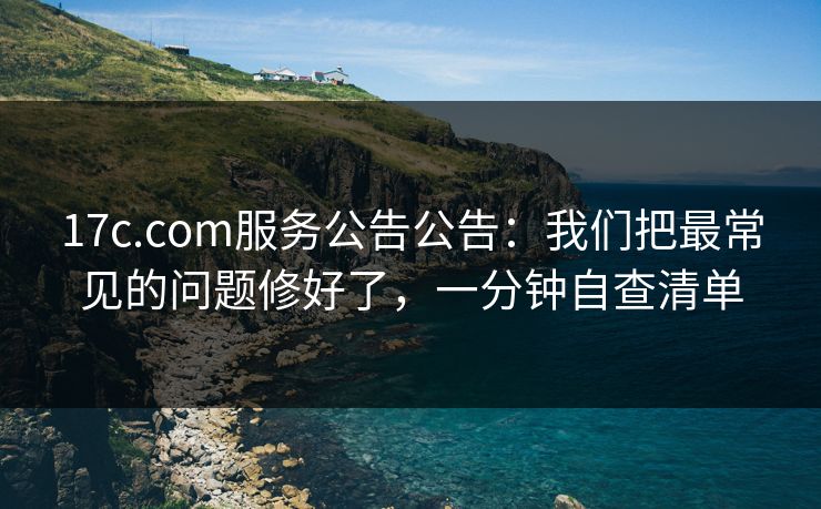 17c.com服务公告公告：我们把最常见的问题修好了，一分钟自查清单