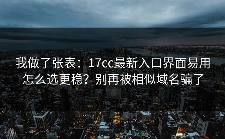 我做了张表：17cc最新入口界面易用怎么选更稳？别再被相似域名骗了