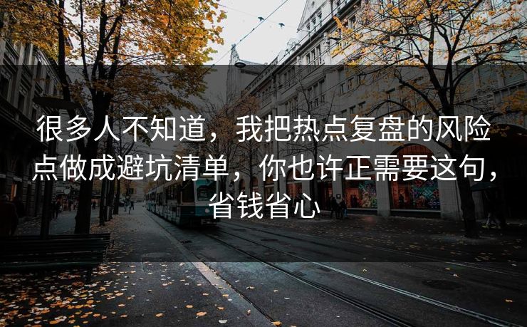 很多人不知道，我把热点复盘的风险点做成避坑清单，你也许正需要这句，省钱省心