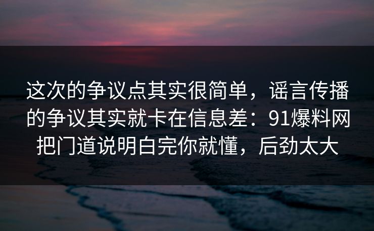 这次的争议点其实很简单，谣言传播的争议其实就卡在信息差：91爆料网把门道说明白完你就懂，后劲太大