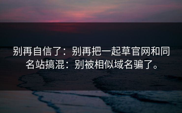 别再自信了:别再把一起草官网和同名站搞混:别被相似域名骗了。 别再自信了:别再把一起草官网和同名站搞混:别被相似域名骗了。