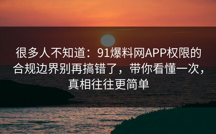 很多人不知道：91爆料网APP权限的合规边界别再搞错了，带你看懂一次，真相往往更简单
