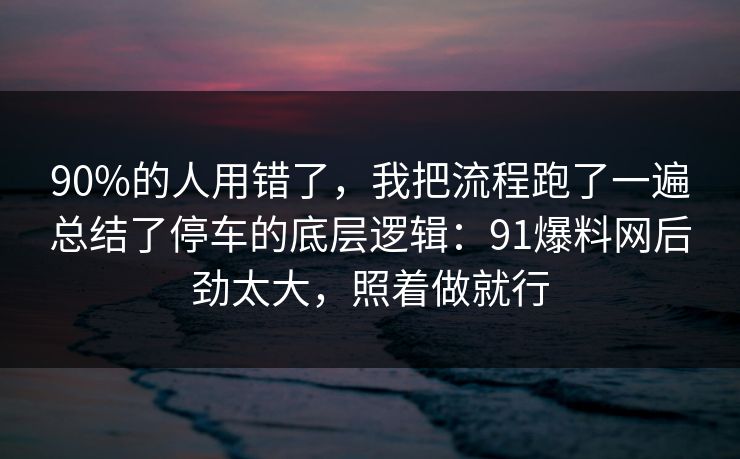 90%的人用错了，我把流程跑了一遍总结了停车的底层逻辑：91爆料网后劲太大，照着做就行