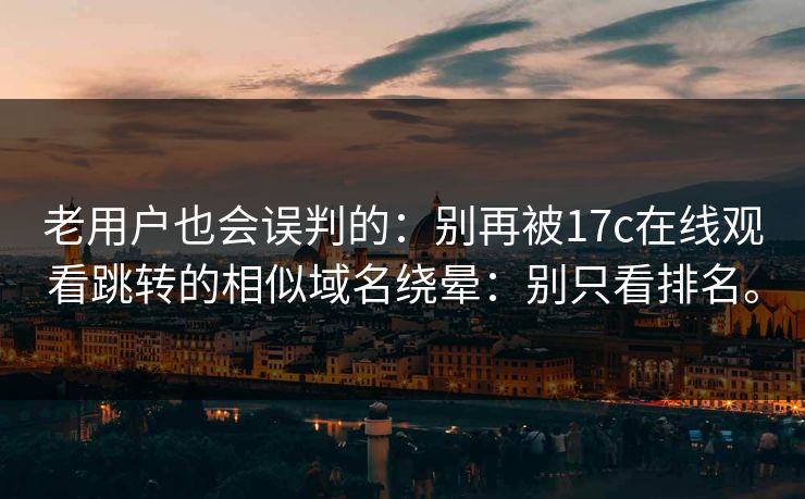 老用户也会误判的：别再被17c在线观看跳转的相似域名绕晕：别只看排名。