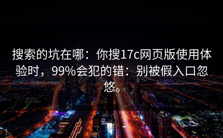 搜索的坑在哪：你搜17c网页版使用体验时，99%会犯的错：别被假入口忽悠。